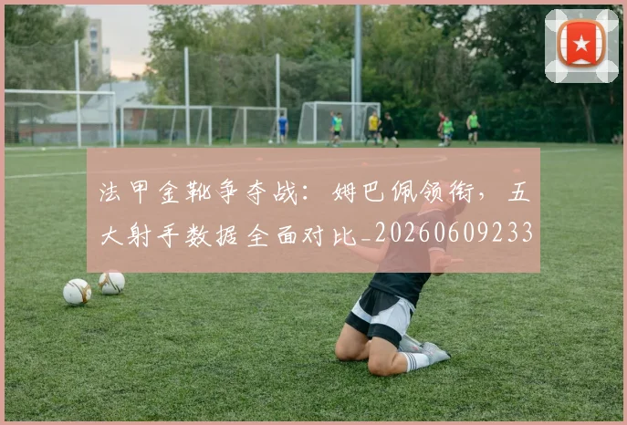 法甲金靴争夺战：姆巴佩领衔，五大射手数据全面对比_20260609233434