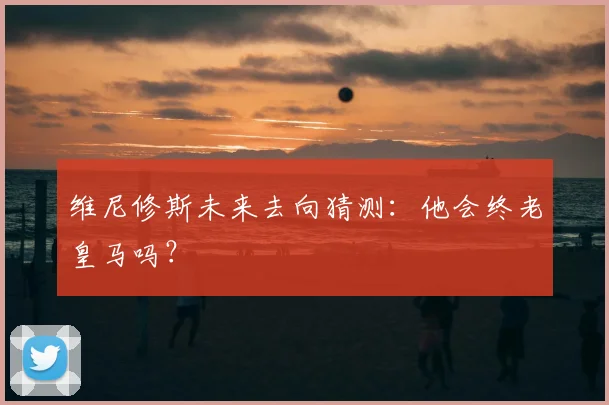维尼修斯未来去向猜测：他会终老皇马吗？