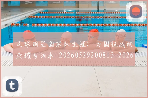 足球明星国家队生涯：为国征战的荣耀与泪水_20260529200813_20260610170320