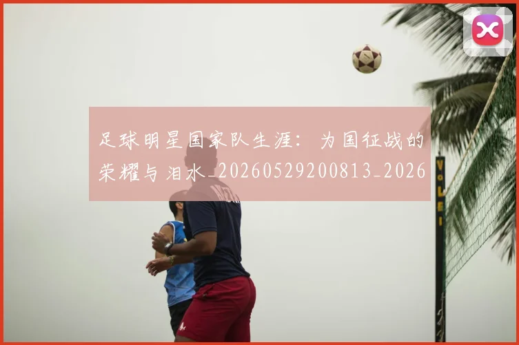 足球明星国家队生涯：为国征战的荣耀与泪水_20260529200813_20260610170320
