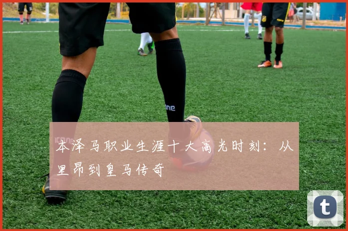 本泽马职业生涯十大高光时刻:从里昂到皇马传奇